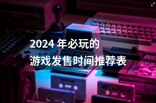 2024 年必玩的游戏发售时间推荐表-第1张-游戏相关-龙启科技