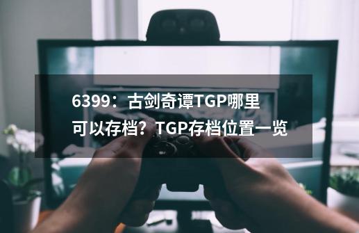 6399：古剑奇谭TGP哪里可以存档？TGP存档位置一览-第1张-游戏相关-龙启科技