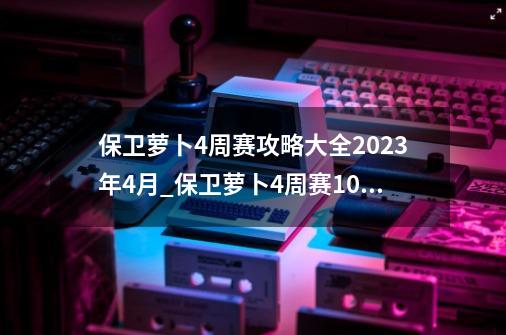 保卫萝卜4周赛攻略大全2023年4月_保卫萝卜4周赛1023攻略-第1张-游戏相关-龙启科技