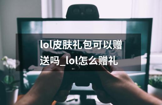 lol皮肤礼包可以赠送吗_lol怎么赠礼-第1张-游戏相关-龙启科技