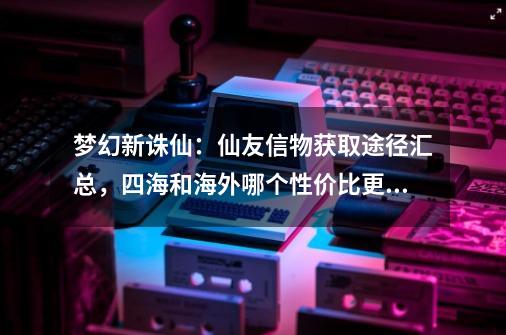 梦幻新诛仙：仙友信物获取途径汇总，四海和海外哪个性价比更高？-第1张-游戏相关-龙启科技