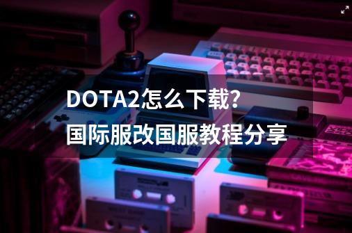 DOTA2怎么下载？国际服改国服教程分享-第1张-游戏相关-龙启科技