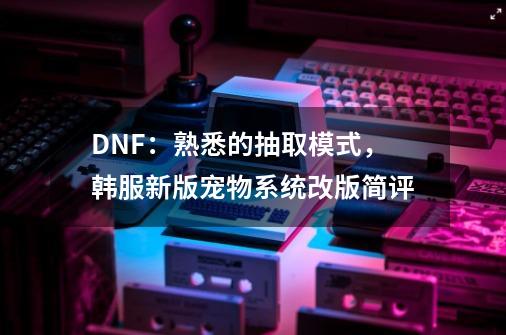 DNF：熟悉的抽取模式，韩服新版宠物系统改版简评-第1张-游戏相关-龙启科技