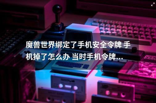 魔兽世界绑定了手机安全令牌 手机掉了怎么办 当时手机令牌的序列号也没记下来..求助啊,魔兽世界怎么解除手机安全令-第1张-游戏相关-龙启科技