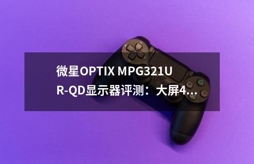 微星OPTIX MPG321UR-QD显示器评测：大屏4K游戏的惊艳利器-第1张-游戏相关-龙启科技