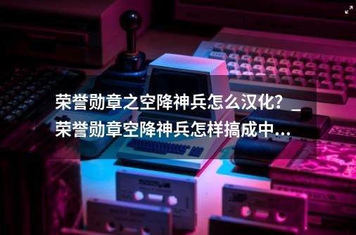 荣誉勋章之空降神兵怎么汉化？_荣誉勋章空降神兵怎样搞成中文-第1张-游戏相关-龙启科技