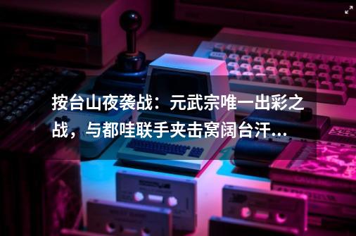 按台山夜袭战：元武宗唯一出彩之战，与都哇联手夹击窝阔台汗国-第1张-游戏相关-龙启科技