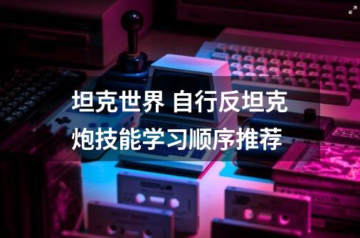 坦克世界 自行反坦克炮技能学习顺序推荐-第1张-游戏相关-龙启科技