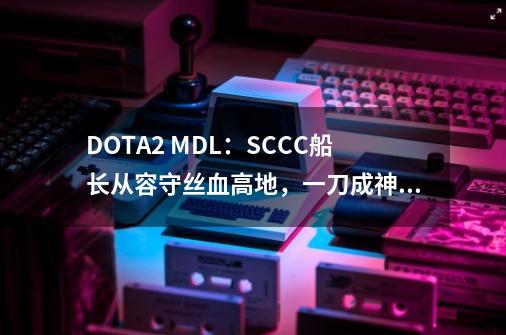 DOTA2 MDL：SCCC船长从容守丝血高地，一刀成神奠定翻盘-第1张-游戏相关-龙启科技