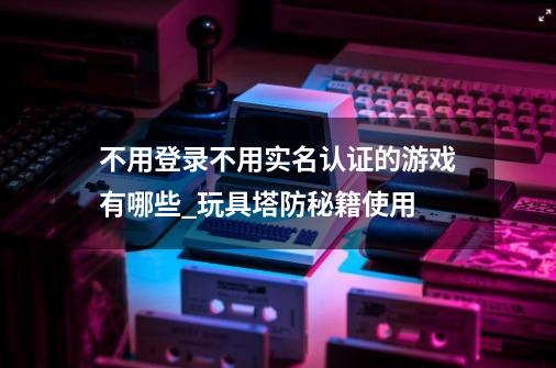 不用登录不用实名认证的游戏有哪些_玩具塔防秘籍使用-第1张-游戏相关-龙启科技