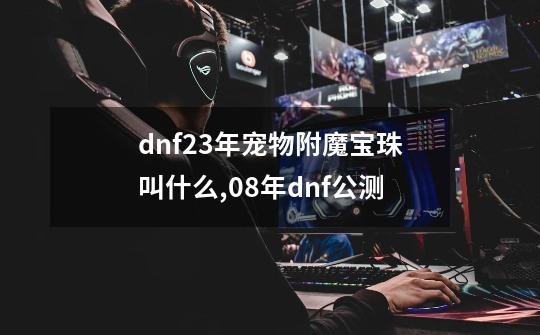 dnf23年宠物附魔宝珠叫什么,08年dnf公测-第1张-游戏相关-龙启科技