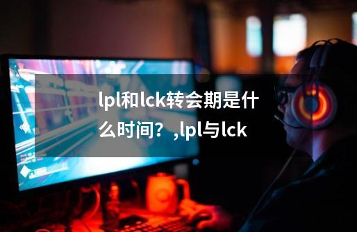 lpl和lck转会期是什么时间？,lpl与lck-第1张-游戏相关-龙启科技