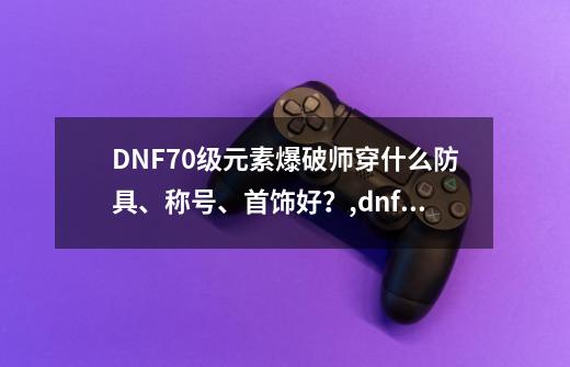 DNF70级元素爆破师穿什么防具、称号、首饰好？,dnf元素爆破装备-第1张-游戏相关-龙启科技