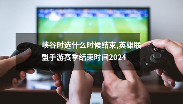 峡谷时选什么时候结束,英雄联盟手游赛季结束时间2024-第1张-游戏相关-龙启科技