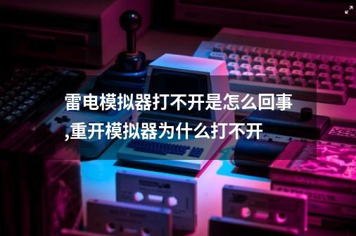 雷电模拟器打不开是怎么回事,重开模拟器为什么打不开-第1张-游戏相关-龙启科技