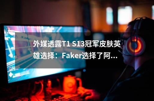 外媒透露T1 S13冠军皮肤英雄选择：Faker选择了阿狸，Zeus选择杰斯-第1张-游戏相关-龙启科技