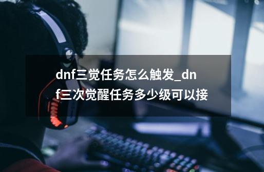 dnf三觉任务怎么触发_dnf三次觉醒任务多少级可以接-第1张-游戏相关-龙启科技