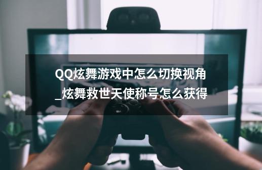 QQ炫舞游戏中怎么切换视角_炫舞救世天使称号怎么获得-第1张-游戏相关-龙启科技