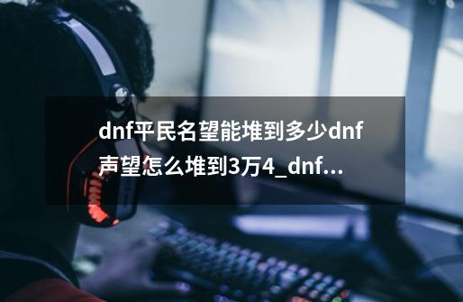 dnf平民名望能堆到多少dnf声望怎么堆到3万4_dnf14名望-第1张-游戏相关-龙启科技