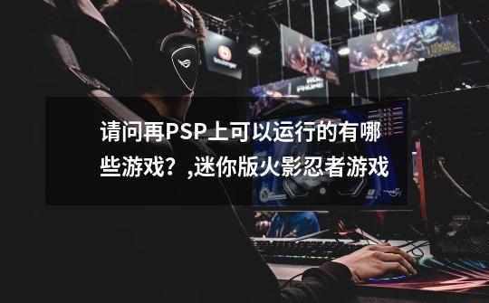 请问再PSP上可以运行的有哪些游戏？,迷你版火影忍者游戏-第1张-游戏相关-龙启科技