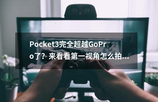 Pocket3完全超越GoPro了？来看看第一视角怎么拍！-第1张-游戏相关-龙启科技