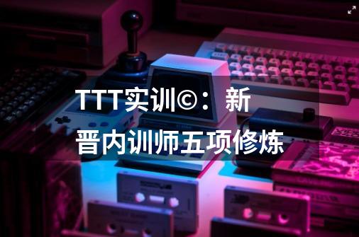 TTT实训©：新晋内训师五项修炼-第1张-游戏相关-龙启科技