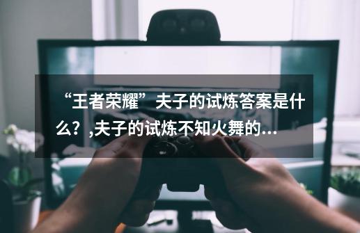 “王者荣耀”夫子的试炼答案是什么？,夫子的试炼不知火舞的大招-第1张-游戏相关-龙启科技