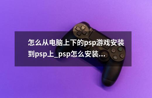 怎么从电脑上下的psp游戏安装到psp上_psp怎么安装ps1游戏-第1张-游戏相关-龙启科技