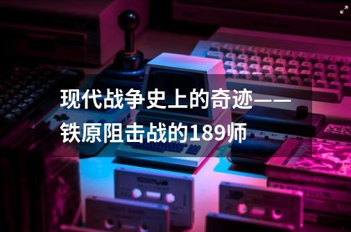 现代战争史上的奇迹——铁原阻击战的189师-第1张-游戏相关-龙启科技