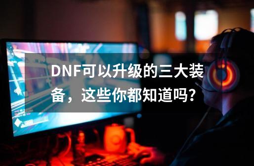 DNF可以升级的三大装备，这些你都知道吗？-第1张-游戏相关-龙启科技