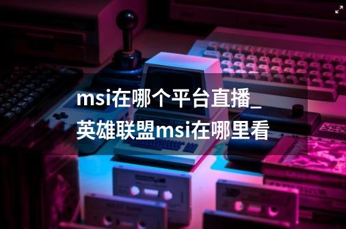 msi在哪个平台直播_英雄联盟msi在哪里看-第1张-游戏相关-龙启科技