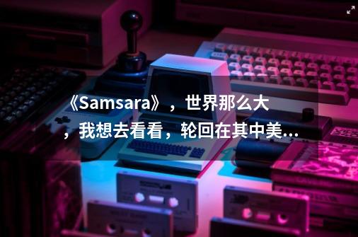 《Samsara》，世界那么大，我想去看看，轮回在其中美与艺术-第1张-游戏相关-龙启科技