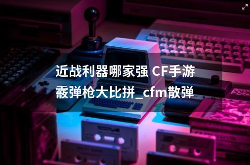 近战利器哪家强 CF手游霰弹枪大比拼_cfm散弹-第1张-游戏相关-龙启科技