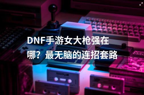 DNF手游女大枪强在哪？最无脑的连招套路-第1张-游戏相关-龙启科技