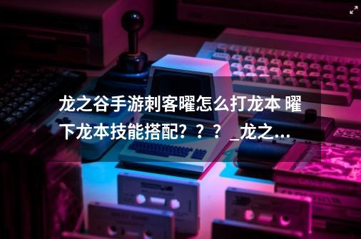 龙之谷手游刺客曜怎么打龙本 曜下龙本技能搭配？？？_龙之谷手游龙本阵容-第1张-游戏相关-龙启科技