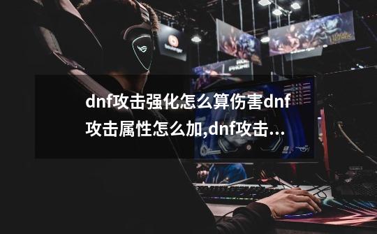 dnf攻击强化怎么算伤害dnf攻击属性怎么加,dnf攻击强化和技能攻击力对比-第1张-游戏相关-龙启科技