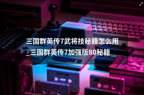 三国群英传7武将技秘籍怎么用_三国群英传7加强版8.0秘籍-第1张-游戏相关-龙启科技