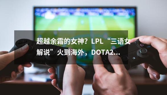 超越余霜的女神？LPL“三语女解说”火到海外，DOTA2海涛：羡慕了_lol4大女解说-第1张-游戏相关-龙启科技