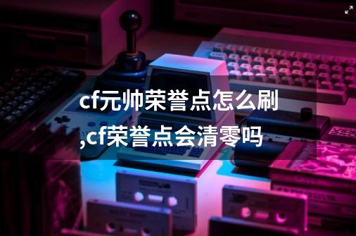 cf元帅荣誉点怎么刷,cf荣誉点会清零吗-第1张-游戏相关-龙启科技