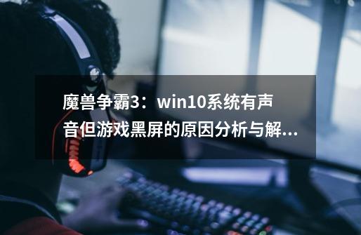 魔兽争霸3：win10系统有声音但游戏黑屏的原因分析与解决办法推荐-第1张-游戏相关-龙启科技