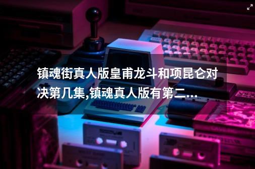 镇魂街真人版皇甫龙斗和项昆仑对决第几集,镇魂真人版有第二季吗?-第1张-游戏相关-龙启科技