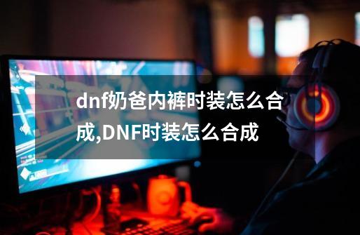 dnf奶爸内裤时装怎么合成,DNF时装怎么合成-第1张-游戏相关-龙启科技