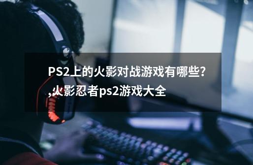 PS2上的火影对战游戏有哪些？,火影忍者ps2游戏大全
版-第1张-游戏相关-龙启科技