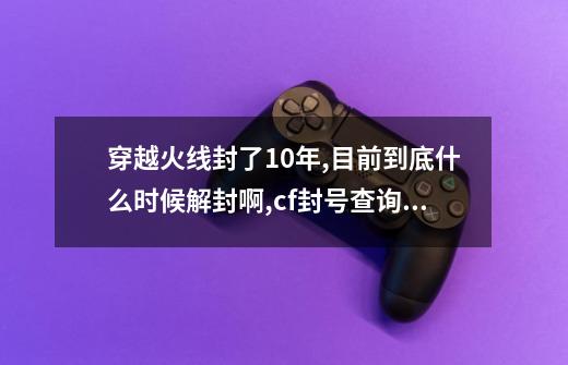 穿越火线封了10年,目前到底什么时候解封啊?,cf封号查询免费解封-第1张-游戏相关-龙启科技