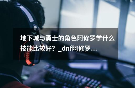 地下城与勇士的角色阿修罗学什么技能比较好？_dnf阿修罗技能选择-第1张-游戏相关-龙启科技