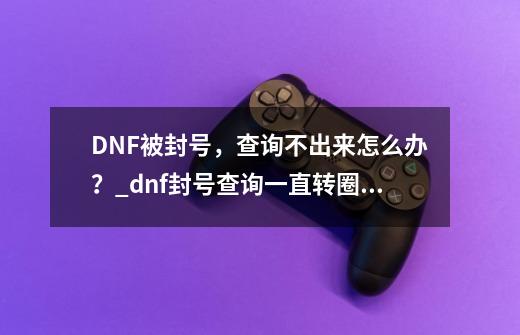 DNF被封号，查询不出来怎么办？_dnf封号查询一直转圈怎么办-第1张-游戏相关-龙启科技