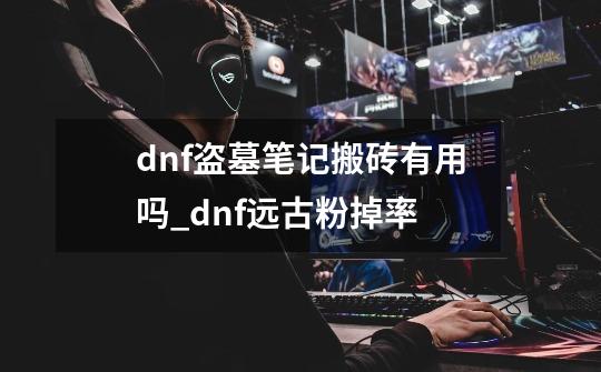 dnf盗墓笔记搬砖有用吗_dnf远古粉掉率-第1张-游戏相关-龙启科技