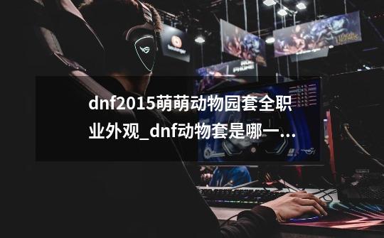 dnf2015萌萌动物园套全职业外观_dnf动物套是哪一年的-第1张-游戏相关-龙启科技