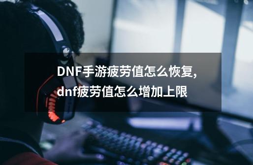 DNF手游疲劳值怎么恢复,dnf疲劳值怎么增加上限-第1张-游戏相关-龙启科技