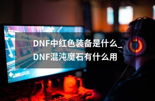 DNF中红色装备是什么_DNF混沌魔石有什么用-第1张-游戏相关-龙启科技